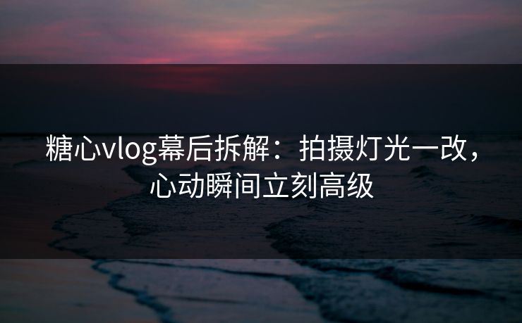 糖心vlog幕后拆解：拍摄灯光一改，心动瞬间立刻高级