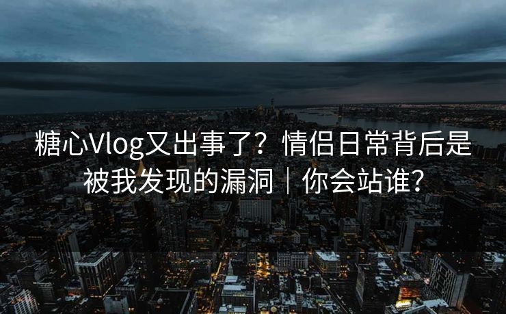 糖心Vlog又出事了？情侣日常背后是被我发现的漏洞｜你会站谁？