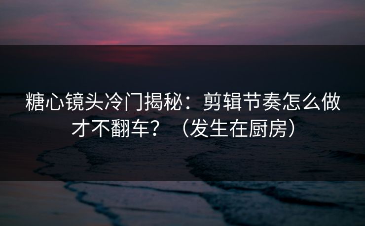 糖心镜头冷门揭秘：剪辑节奏怎么做才不翻车？（发生在厨房）