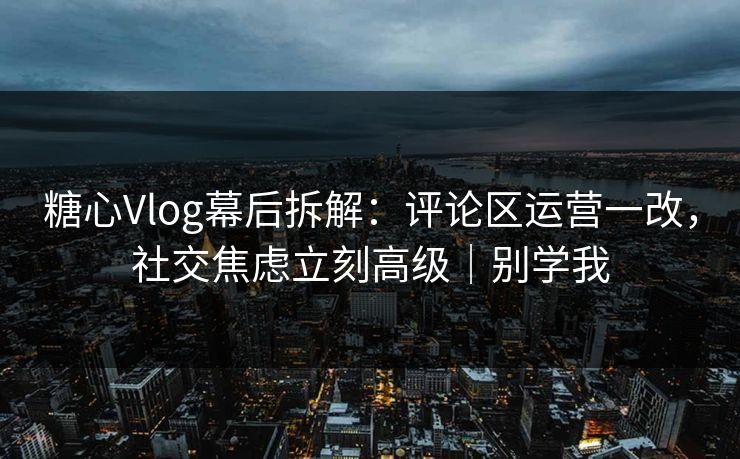 糖心Vlog幕后拆解：评论区运营一改，社交焦虑立刻高级｜别学我