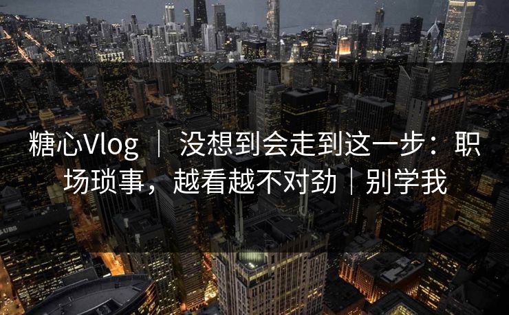 糖心Vlog ｜ 没想到会走到这一步：职场琐事，越看越不对劲｜别学我