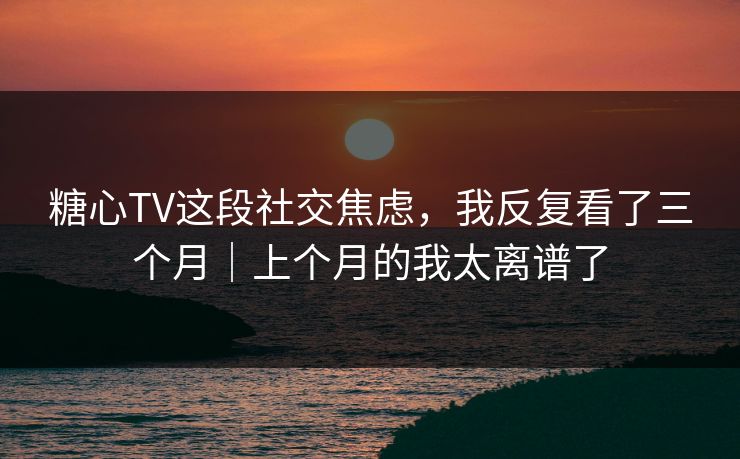 糖心TV这段社交焦虑，我反复看了三个月｜上个月的我太离谱了