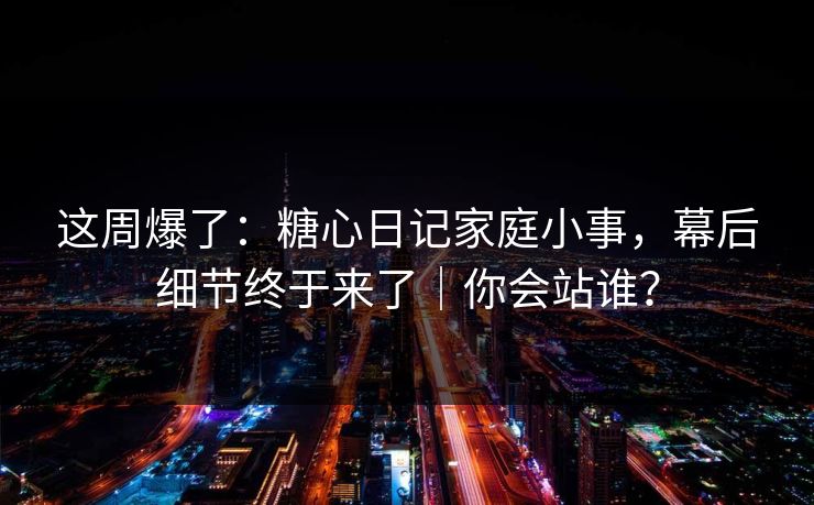这周爆了：糖心日记家庭小事，幕后细节终于来了｜你会站谁？