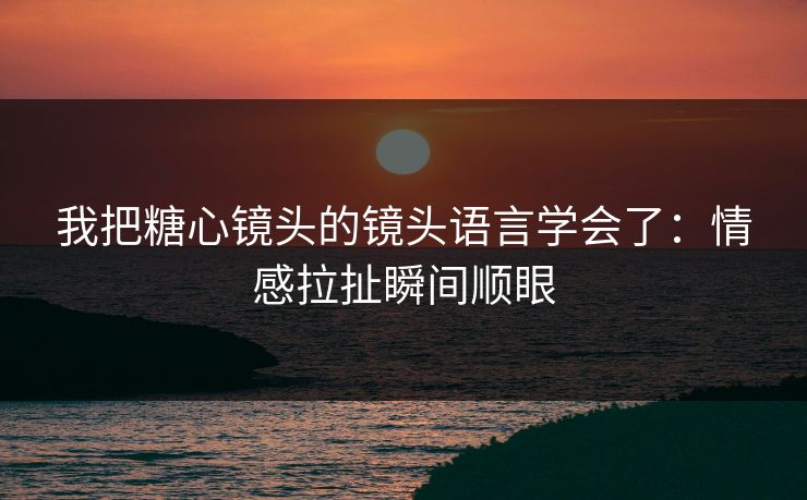 我把糖心镜头的镜头语言学会了：情感拉扯瞬间顺眼