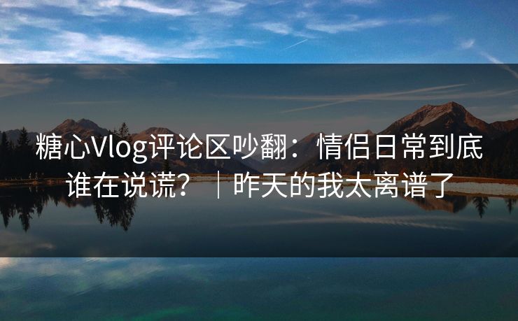 糖心Vlog评论区吵翻：情侣日常到底谁在说谎？｜昨天的我太离谱了