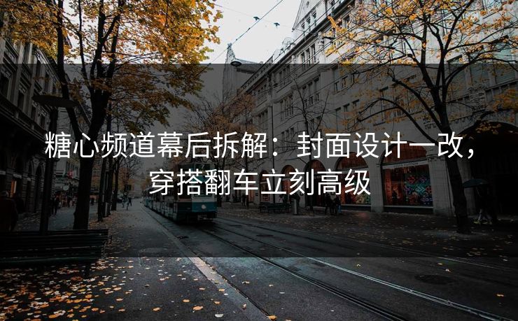 糖心频道幕后拆解：封面设计一改，穿搭翻车立刻高级
