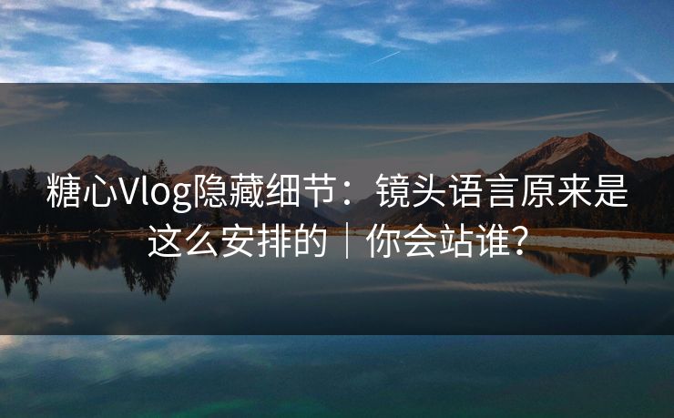 糖心Vlog隐藏细节：镜头语言原来是这么安排的｜你会站谁？