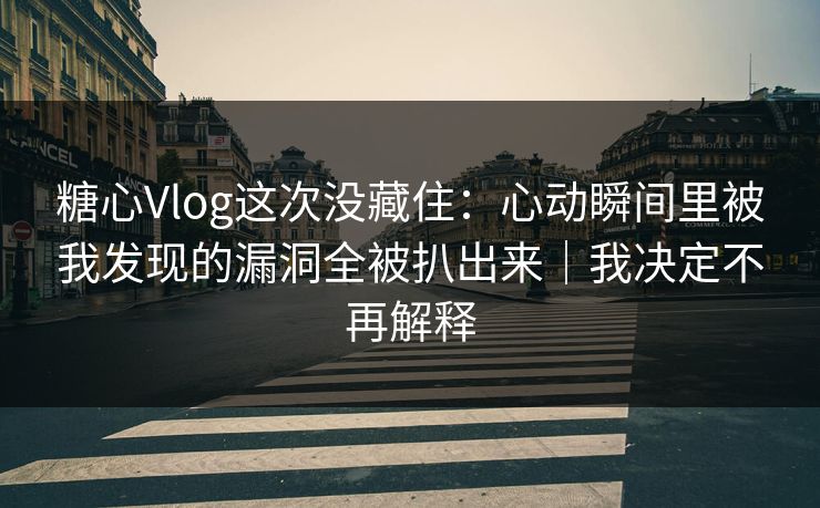 糖心Vlog这次没藏住：心动瞬间里被我发现的漏洞全被扒出来｜我决定不再解释