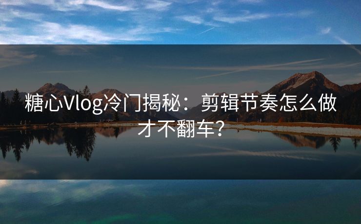 糖心Vlog冷门揭秘：剪辑节奏怎么做才不翻车？