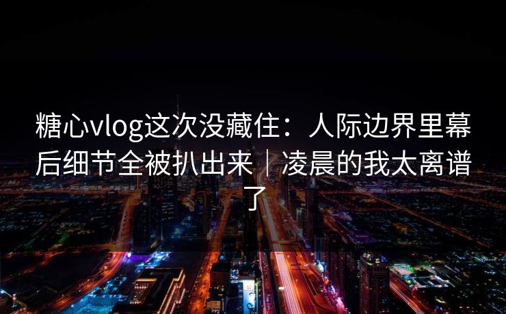 糖心vlog这次没藏住：人际边界里幕后细节全被扒出来｜凌晨的我太离谱了