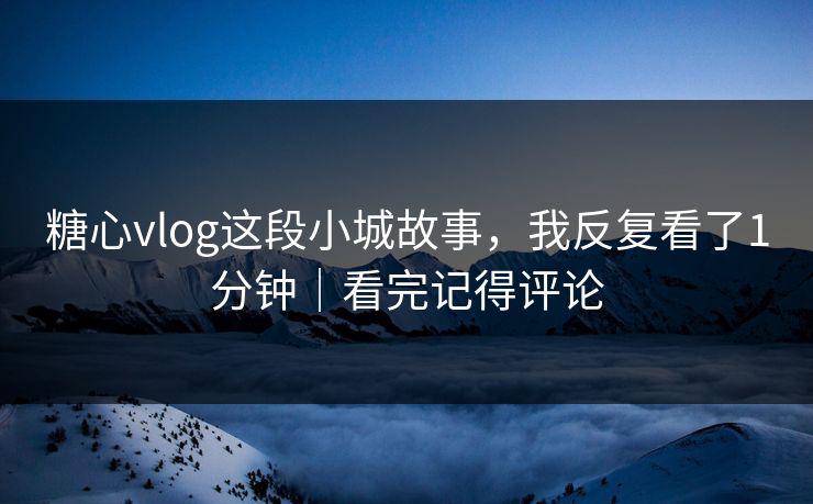 糖心vlog这段小城故事，我反复看了1分钟｜看完记得评论