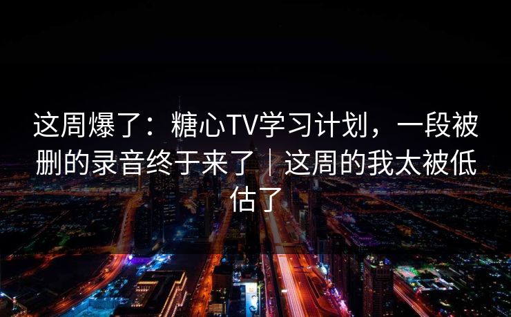 这周爆了：糖心TV学习计划，一段被删的录音终于来了｜这周的我太被低估了