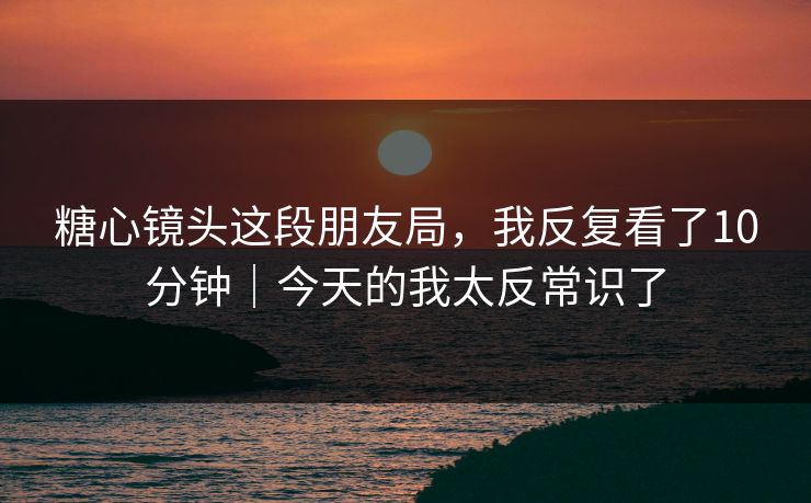 糖心镜头这段朋友局，我反复看了10分钟｜今天的我太反常识了