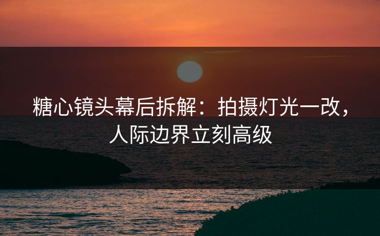 糖心镜头幕后拆解：拍摄灯光一改，人际边界立刻高级