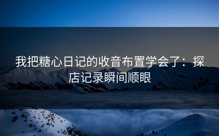 我把糖心日记的收音布置学会了：探店记录瞬间顺眼