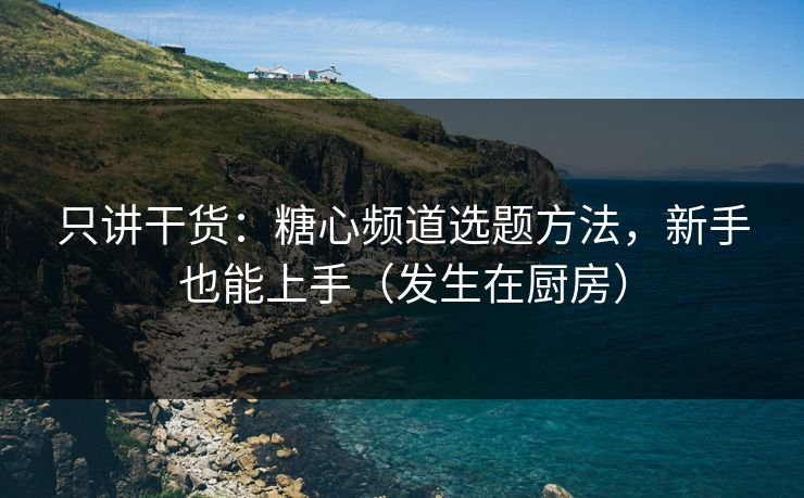 只讲干货：糖心频道选题方法，新手也能上手（发生在厨房）