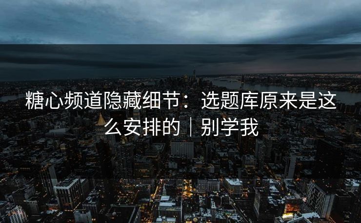 糖心频道隐藏细节：选题库原来是这么安排的｜别学我