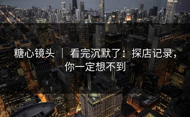 糖心镜头 ｜ 看完沉默了：探店记录，你一定想不到