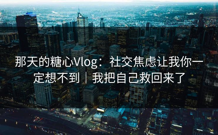 那天的糖心Vlog：社交焦虑让我你一定想不到｜我把自己救回来了