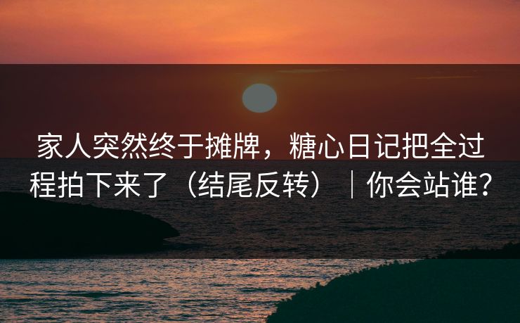 家人突然终于摊牌，糖心日记把全过程拍下来了（结尾反转）｜你会站谁？
