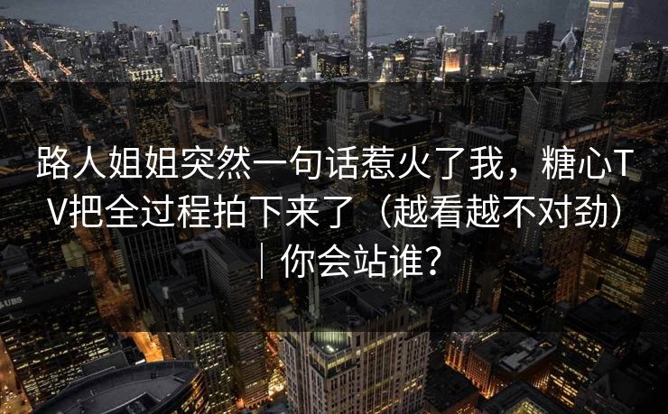 路人姐姐突然一句话惹火了我，糖心TV把全过程拍下来了（越看越不对劲）｜你会站谁？