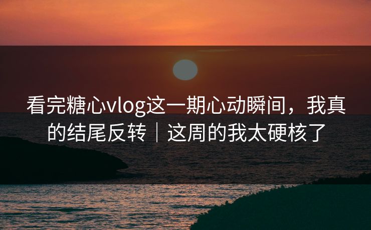 看完糖心vlog这一期心动瞬间，我真的结尾反转｜这周的我太硬核了