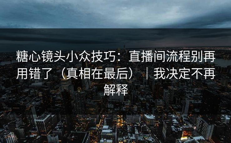 糖心镜头小众技巧：直播间流程别再用错了（真相在最后）｜我决定不再解释