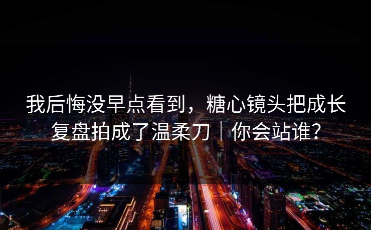 我后悔没早点看到，糖心镜头把成长复盘拍成了温柔刀｜你会站谁？