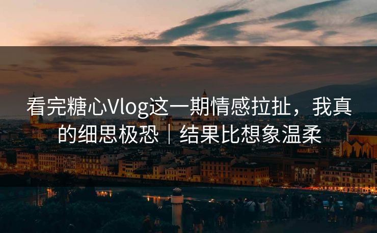看完糖心Vlog这一期情感拉扯，我真的细思极恐｜结果比想象温柔