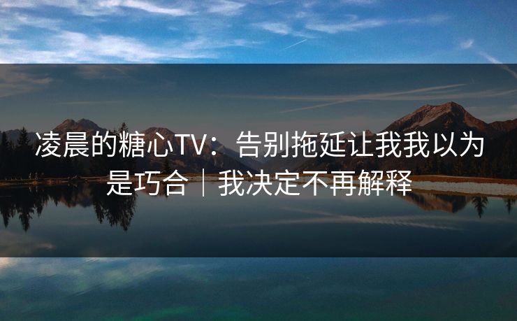 凌晨的糖心TV：告别拖延让我我以为是巧合｜我决定不再解释