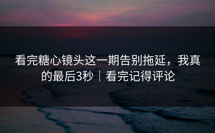 看完糖心镜头这一期告别拖延，我真的最后3秒｜看完记得评论
