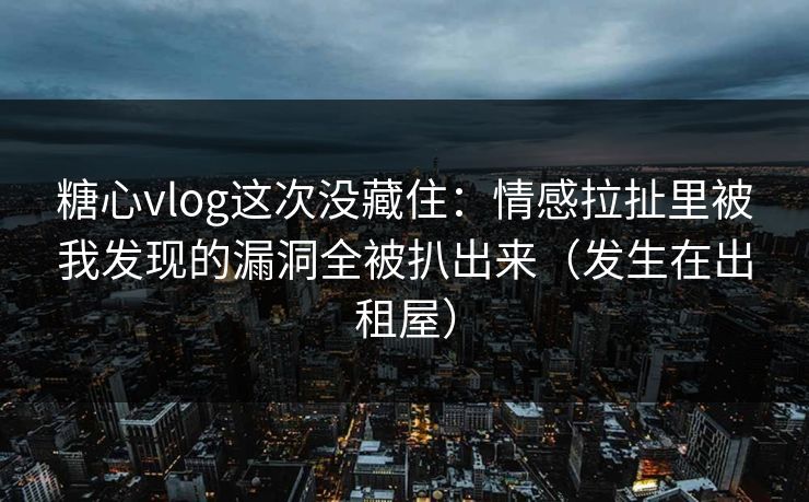糖心vlog这次没藏住：情感拉扯里被我发现的漏洞全被扒出来（发生在出租屋）