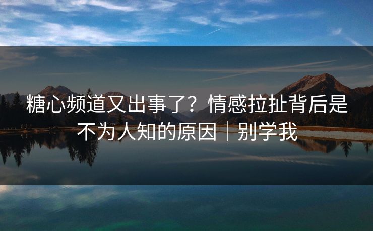 糖心频道又出事了？情感拉扯背后是不为人知的原因｜别学我