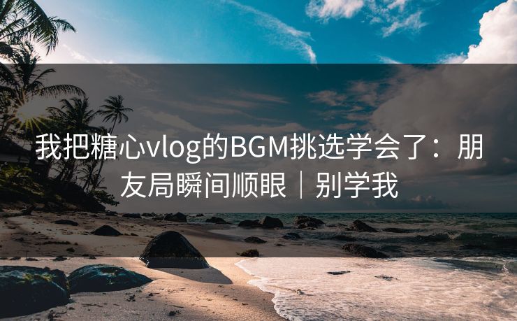 我把糖心vlog的BGM挑选学会了：朋友局瞬间顺眼｜别学我