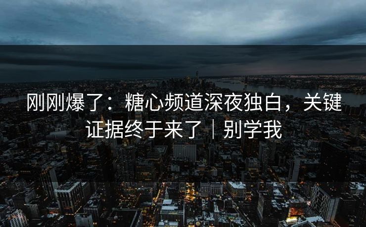 刚刚爆了：糖心频道深夜独白，关键证据终于来了｜别学我