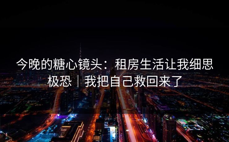 今晚的糖心镜头：租房生活让我细思极恐｜我把自己救回来了