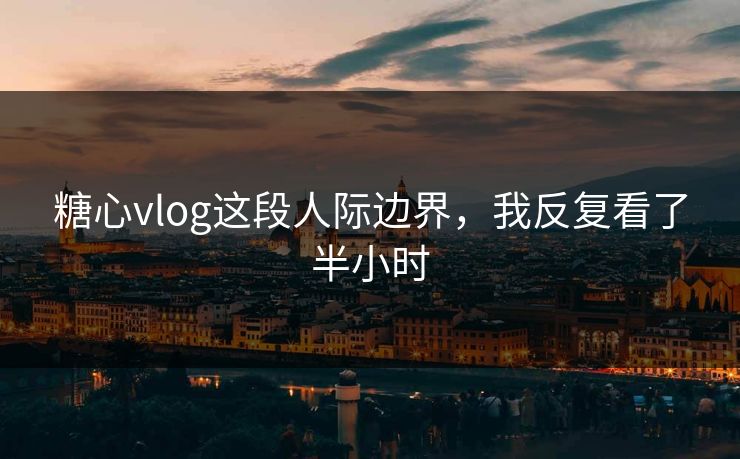糖心vlog这段人际边界，我反复看了半小时