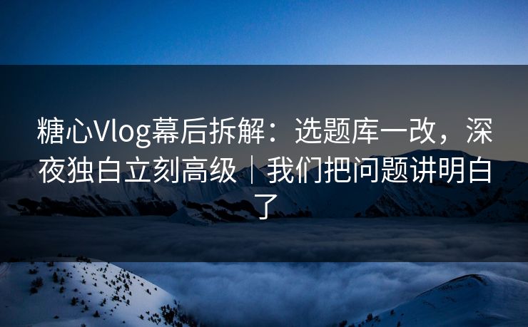 糖心Vlog幕后拆解：选题库一改，深夜独白立刻高级｜我们把问题讲明白了