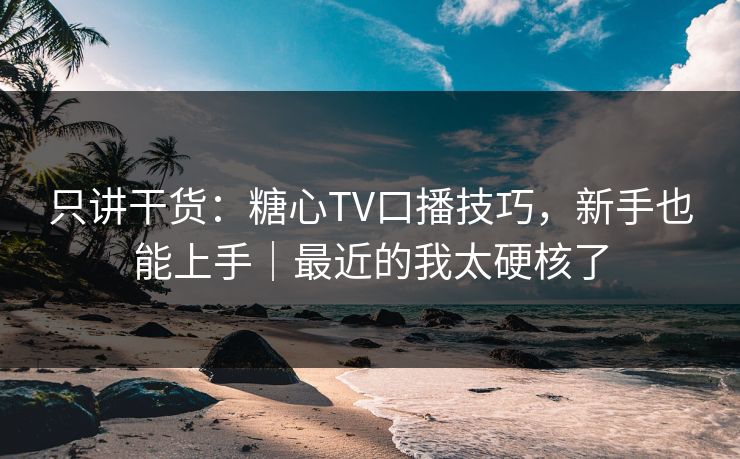只讲干货：糖心TV口播技巧，新手也能上手｜最近的我太硬核了