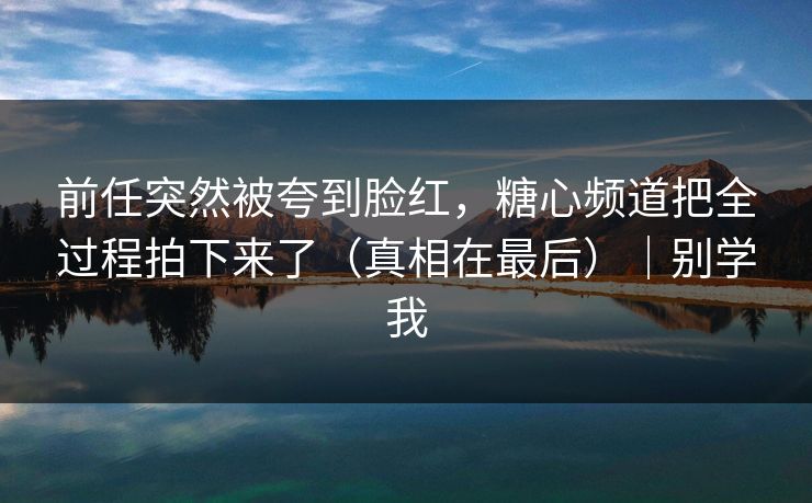 前任突然被夸到脸红，糖心频道把全过程拍下来了（真相在最后）｜别学我