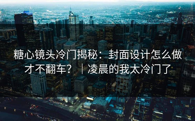 糖心镜头冷门揭秘：封面设计怎么做才不翻车？｜凌晨的我太冷门了