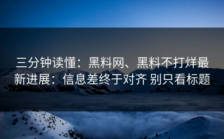 三分钟读懂：黑料网、黑料不打烊最新进展：信息差终于对齐 别只看标题
