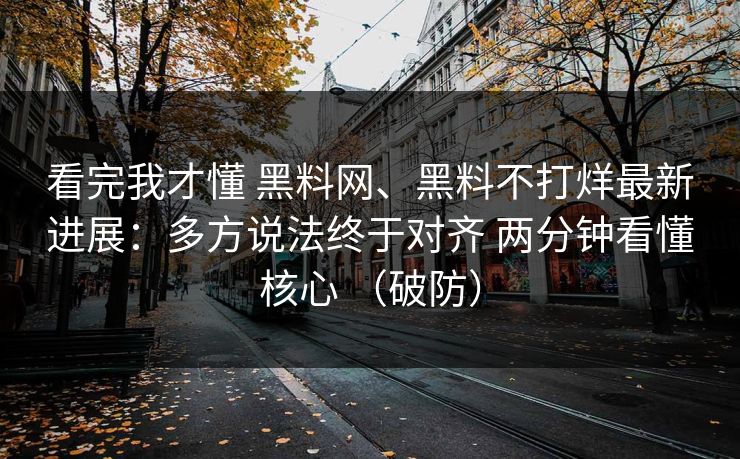 看完我才懂 黑料网、黑料不打烊最新进展：多方说法终于对齐 两分钟看懂核心 （破防）