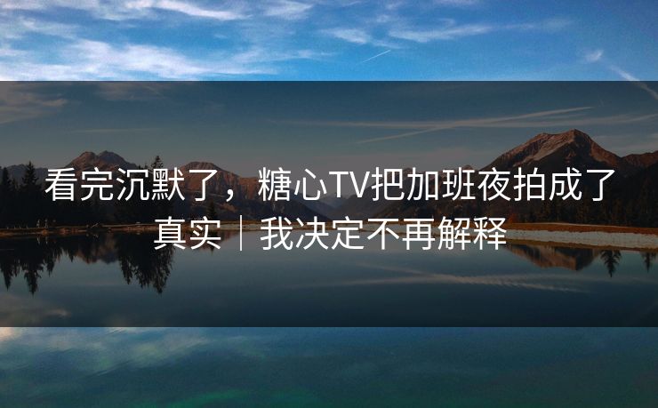 看完沉默了，糖心TV把加班夜拍成了真实｜我决定不再解释