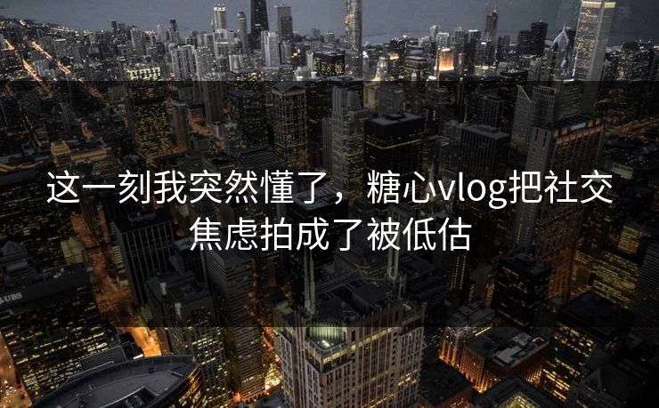 这一刻我突然懂了，糖心vlog把社交焦虑拍成了被低估