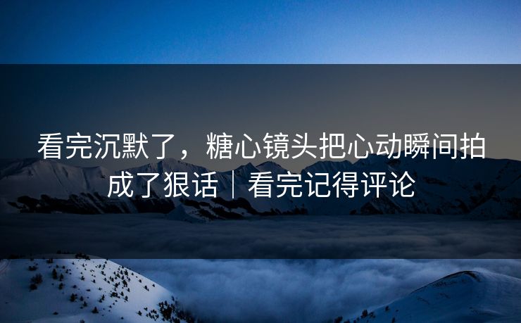 看完沉默了，糖心镜头把心动瞬间拍成了狠话｜看完记得评论