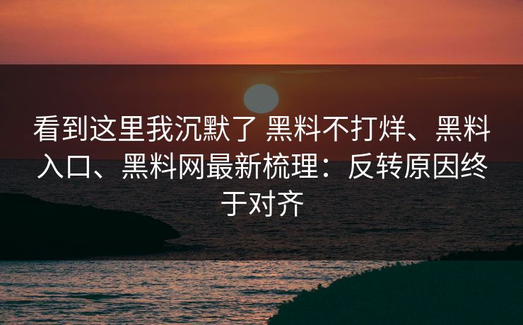 看到这里我沉默了 黑料不打烊、黑料入口、黑料网最新梳理：反转原因终于对齐