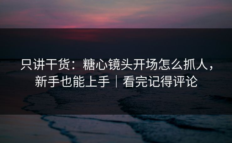 只讲干货：糖心镜头开场怎么抓人，新手也能上手｜看完记得评论