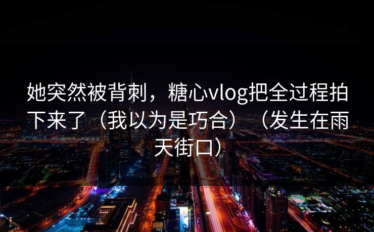 她突然被背刺，糖心vlog把全过程拍下来了（我以为是巧合）（发生在雨天街口）