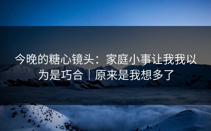 今晚的糖心镜头:家庭小事让我我以为是巧合|原来是我想多了 今晚的糖心镜头:家庭小事让我我以为是巧合|原来是我想多了
